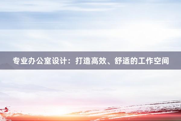 专业办公室设计：打造高效、舒适的工作空间